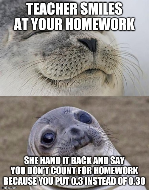 Short Satisfaction VS Truth | TEACHER SMILES AT YOUR HOMEWORK; SHE HAND IT BACK AND SAY YOU DON'T COUNT FOR HOMEWORK BECAUSE YOU PUT 0.3 INSTEAD OF 0.30 | image tagged in memes,short satisfaction vs truth | made w/ Imgflip meme maker