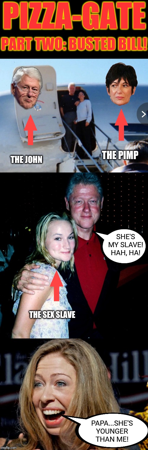 Bill...Busted! Busted! Busted! | PIZZA-GATE; PART TWO: BUSTED BILL! THE PIMP; THE JOHN; SHE'S MY SLAVE! HAH, HA! THE SEX SLAVE; PAPA...SHE'S YOUNGER THAN ME! | image tagged in pizzagate,bill clinton,hillary clinton,jeffrey epstein,pimp,human trafficing | made w/ Imgflip meme maker