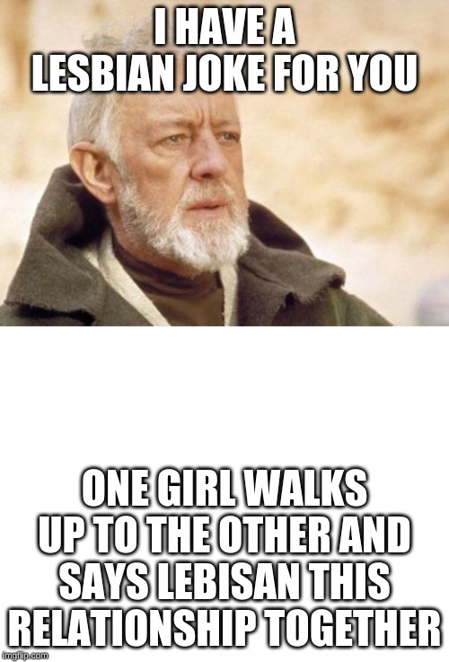 I HAVE A LESBIAN JOKE FOR YOU; ONE GIRL WALKS UP TO THE OTHER AND SAYS LEBISAN THIS RELATIONSHIP TOGETHER | image tagged in memes,obi wan kenobi,blank white template | made w/ Imgflip meme maker