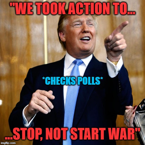 If I am "taking Trump's words seriously, not literally," then how am I supposed to interpret this one? Help me out! | "WE TOOK ACTION TO... ...STOP, NOT START WAR" *CHECKS POLLS* | image tagged in donal trump birthday,war,iran,wwiii,stop,trump | made w/ Imgflip meme maker