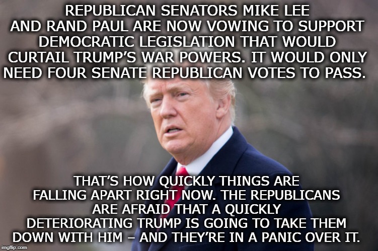 They're In A Panic Over It | REPUBLICAN SENATORS MIKE LEE AND RAND PAUL ARE NOW VOWING TO SUPPORT DEMOCRATIC LEGISLATION THAT WOULD CURTAIL TRUMP’S WAR POWERS. IT WOULD ONLY NEED FOUR SENATE REPUBLICAN VOTES TO PASS. THAT’S HOW QUICKLY THINGS ARE FALLING APART RIGHT NOW. THE REPUBLICANS ARE AFRAID THAT A QUICKLY DETERIORATING TRUMP IS GOING TO TAKE THEM DOWN WITH HIM – AND THEY’RE IN A PANIC OVER IT. | image tagged in senators,republicans,rand paul,donald trump,iran,impeach trump | made w/ Imgflip meme maker