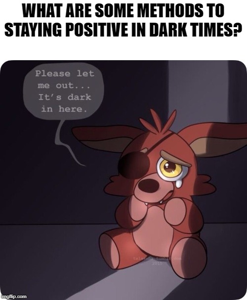 Ways to stay happy when you're depressed? | WHAT ARE SOME METHODS TO STAYING POSITIVE IN DARK TIMES? | image tagged in happy,depressed,foxy,foxy five nights at freddy's,dark,positive | made w/ Imgflip meme maker