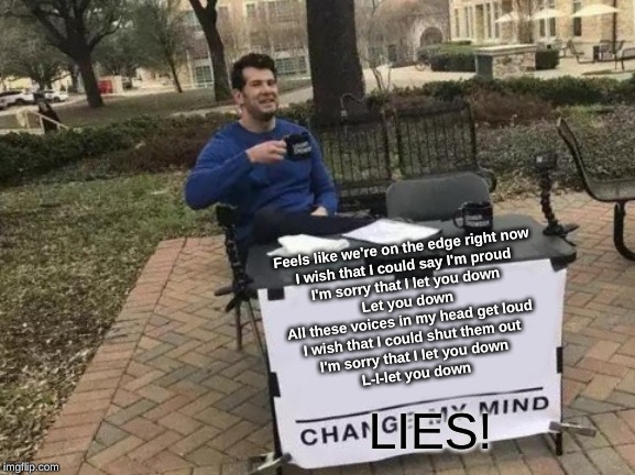 Change My Mind Meme | Feels like we're on the edge right now
I wish that I could say I'm proud
I'm sorry that I let you down
Let you down
All these voices in my head get loud
I wish that I could shut them out
I'm sorry that I let you down
L-l-let you down; LIES! | image tagged in memes,change my mind | made w/ Imgflip meme maker