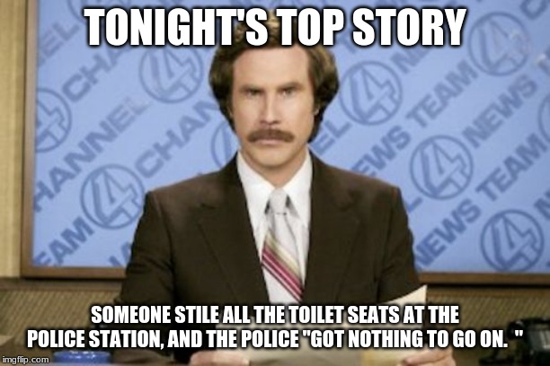 Ron Burgundy Meme | TONIGHT'S TOP STORY; SOMEONE STILE ALL THE TOILET SEATS AT THE POLICE STATION, AND THE POLICE "GOT NOTHING TO GO ON.  " | image tagged in memes,ron burgundy | made w/ Imgflip meme maker