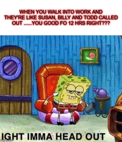 Spongebob Ight Imma Head Out | WHEN YOU WALK INTO WORK AND THEY'RE LIKE SUSAN, BILLY AND TODD CALLED OUT ......YOU GOOD FO 12 HRS RIGHT??? | image tagged in memes,spongebob ight imma head out | made w/ Imgflip meme maker