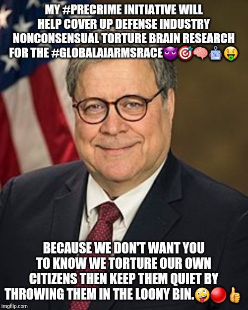 Bill Barr Wiki Image | MY #PRECRIME INITIATIVE WILL HELP COVER UP DEFENSE INDUSTRY NONCONSENSUAL TORTURE BRAIN RESEARCH FOR THE #GLOBALAIARMSRACE😈🎯🧠🤖🤑; BECAUSE WE DON'T WANT YOU TO KNOW WE TORTURE OUR OWN CITIZENS THEN KEEP THEM QUIET BY THROWING THEM IN THE LOONY BIN.🤪🔴👍 | image tagged in bill barr wiki image | made w/ Imgflip meme maker