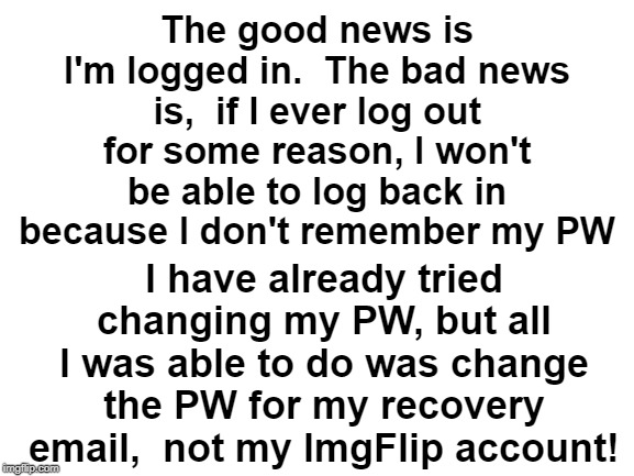 I'm using my laptop for this meme, but I wanna log in w/my cellphone and I can't | The good news is I'm logged in.  The bad news is,  if I ever log out for some reason, I won't be able to log back in because I don't remember my PW; I have already tried changing my PW, but all I was able to do was change the PW for my recovery email,  not my ImgFlip account! | image tagged in blank white template | made w/ Imgflip meme maker