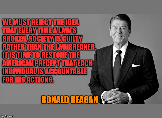 The criminal is to blame for whatever they do. | WE MUST REJECT THE IDEA 
THAT EVERY TIME A LAW'S 
BROKEN, SOCIETY IS GUILTY 
RATHER THAN THE LAWBREAKER. 
IT IS TIME TO RESTORE THE 
AMERICAN PRECEPT THAT EACH 
INDIVIDUAL IS ACCOUNTABLE 
FOR HIS ACTIONS. RONALD REAGAN | image tagged in ronald reagan | made w/ Imgflip meme maker