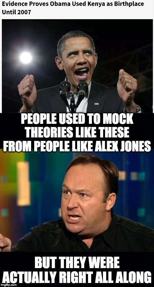 This could mean two things: either he used Kenya as his birthplace to Benefit From Foreign Scholarships, or he was born in Kenya | PEOPLE USED TO MOCK THEORIES LIKE THESE FROM PEOPLE LIKE ALEX JONES; BUT THEY WERE ACTUALLY RIGHT ALL ALONG | image tagged in alex jones,obama,memes,politics | made w/ Imgflip meme maker
