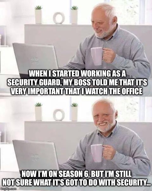 Ummmmm... | WHEN I STARTED WORKING AS A SECURITY GUARD, MY BOSS TOLD ME THAT IT’S VERY IMPORTANT THAT I WATCH THE OFFICE; NOW I’M ON SEASON 6, BUT I’M STILL NOT SURE WHAT IT’S GOT TO DO WITH SECURITY... | image tagged in memes,hide the pain harold | made w/ Imgflip meme maker