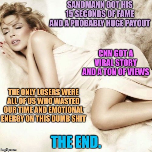 Sandmann got paid. All is well. The end. | SANDMANN GOT HIS 15 SECONDS OF FAME AND A PROBABLY HUGE PAYOUT; CNN GOT A VIRAL STORY AND A TON OF VIEWS; THE ONLY LOSERS WERE ALL OF US WHO WASTED OUR TIME AND EMOTIONAL ENERGY ON THIS DUMB SHIT; THE END. | image tagged in kylie sleep,maga,politics lol,trump,republicans,cnn | made w/ Imgflip meme maker