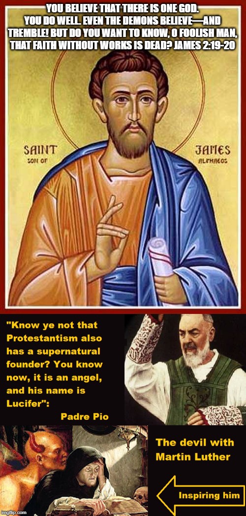 The book of James | YOU BELIEVE THAT THERE IS ONE GOD. YOU DO WELL. EVEN THE DEMONS BELIEVE—AND TREMBLE! BUT DO YOU WANT TO KNOW, O FOOLISH MAN, THAT FAITH WITHOUT WORKS IS DEAD? JAMES 2:19-20 | image tagged in reformation,luther,apostasy,christianzionism,schism,fracture | made w/ Imgflip meme maker
