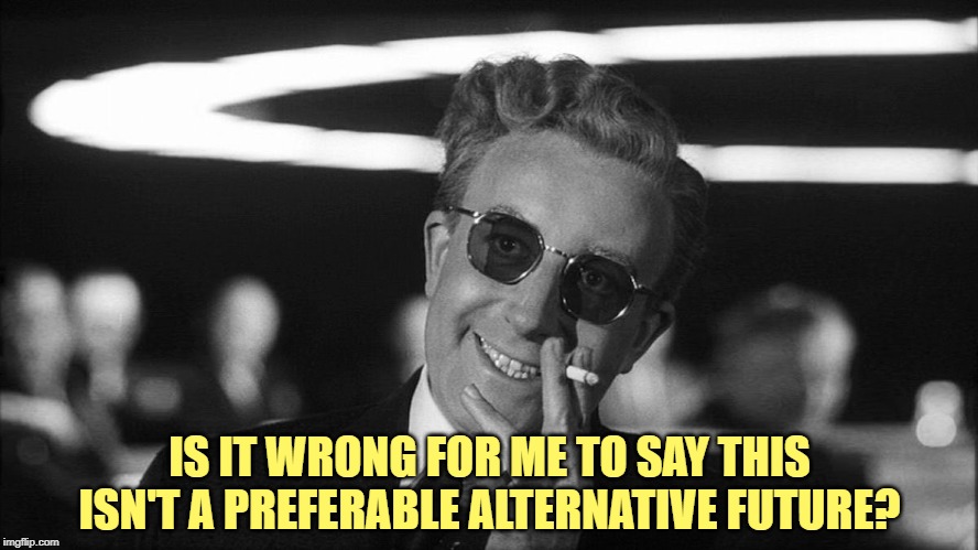 Doctor Strangelove says... | IS IT WRONG FOR ME TO SAY THIS ISN'T A PREFERABLE ALTERNATIVE FUTURE? | image tagged in doctor strangelove says | made w/ Imgflip meme maker