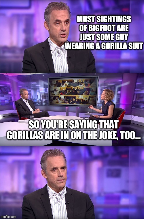 Jordan Peterson vs Feminist Interviewer | MOST SIGHTINGS OF BIGFOOT ARE JUST SOME GUY WEARING A GORILLA SUIT; SO YOU'RE SAYING THAT GORILLAS ARE IN ON THE JOKE, TOO... | image tagged in jordan peterson vs feminist interviewer | made w/ Imgflip meme maker