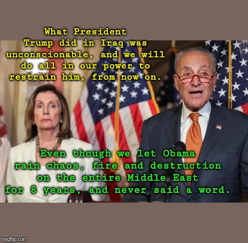 Nancy and Chucky | What President Trump did in Iraq was unconscionable, and we will do all in our power to restrain him, from now on. Even though we let Obama rain chaos, fire and destruction on the entire Middle East for 8 years, and never said a word. | image tagged in democrats,chuck schumer,nancy pelosi | made w/ Imgflip meme maker
