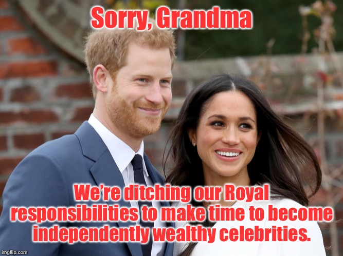 Prince Harry and Meghan | Sorry, Grandma We’re ditching our Royal responsibilities to make time to become independently wealthy celebrities. | image tagged in prince harry and meghan | made w/ Imgflip meme maker