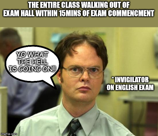 Dwight Schrute | THE ENTIRE CLASS WALKING OUT OF EXAM HALL WITHIN 15MINS OF EXAM COMMENCMENT; YO WHAT THE HELL IS GOING ON!! * INVIGILATOR ON ENGLISH EXAM | image tagged in memes,dwight schrute | made w/ Imgflip meme maker
