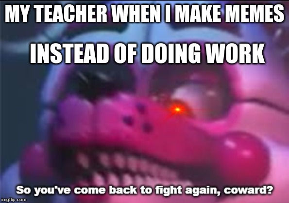 So you;'ve come back to fight again, coward? | MY TEACHER WHEN I MAKE MEMES; INSTEAD OF DOING WORK | image tagged in so you've come back to fight again coward | made w/ Imgflip meme maker