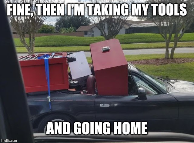Needs a truck | FINE, THEN I'M TAKING MY TOOLS; AND GOING HOME | image tagged in tools | made w/ Imgflip meme maker