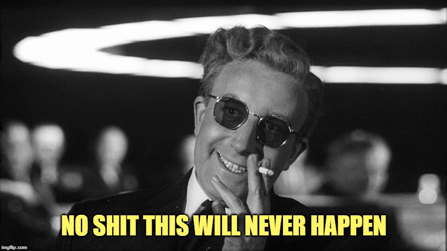 Doctor Strangelove says... | NO SHIT THIS WILL NEVER HAPPEN | image tagged in doctor strangelove says | made w/ Imgflip meme maker