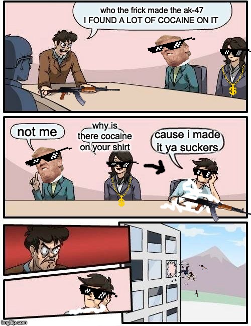 Boardroom Meeting Suggestion Meme | who the frick made the ak-47 I FOUND A LOT OF COCAINE ON IT; why is there cocaine on your shirt; not me; cause i made it ya suckers | image tagged in memes,boardroom meeting suggestion | made w/ Imgflip meme maker