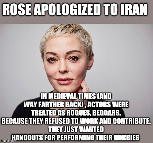ROSE APOLOGIZED TO IRAN; IN MEDIEVAL TIMES (AND WAY FARTHER BACK) , ACTORS WERE TREATED AS ROGUES, BEGGARS.
BECAUSE THEY REFUSED TO WORK AND CONTRIBUTE.
THEY JUST WANTED HANDOUTS FOR PERFORMING THEIR HOBBIES | image tagged in funny memes | made w/ Imgflip meme maker