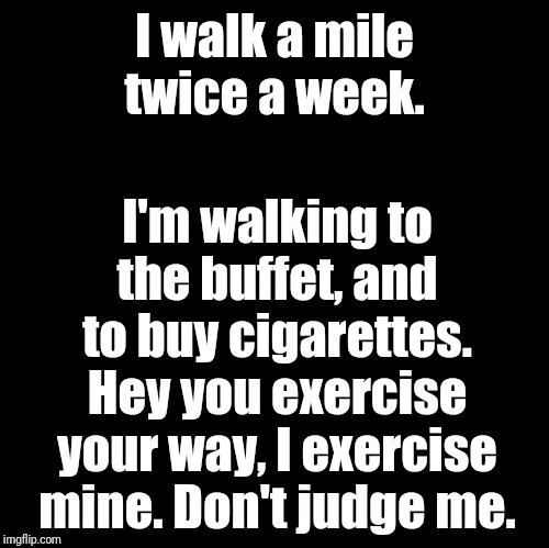 Blank | I walk a mile twice a week. I'm walking to the buffet, and to buy cigarettes. Hey you exercise your way, I exercise mine. Don't judge me. | image tagged in blank,memes | made w/ Imgflip meme maker