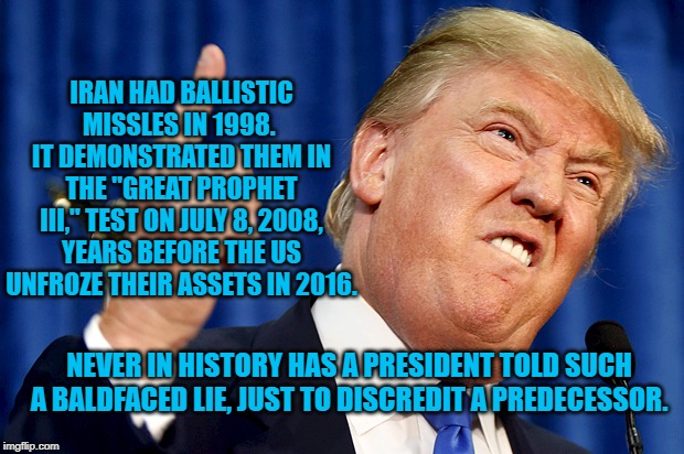 Donald Trump | IRAN HAD BALLISTIC MISSLES IN 1998.  IT DEMONSTRATED THEM IN THE "GREAT PROPHET III," TEST ON JULY 8, 2008, YEARS BEFORE THE US UNFROZE THEIR ASSETS IN 2016. NEVER IN HISTORY HAS A PRESIDENT TOLD SUCH A BALDFACED LIE, JUST TO DISCREDIT A PREDECESSOR. | image tagged in donald trump | made w/ Imgflip meme maker