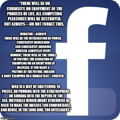 facebook | “THERE WILL BE NO CURIOSITY, NO ENJOYMENT OF THE PROCESS OF LIFE. ALL COMPETING PLEASURES WILL BE DESTROYED. BUT ALWAYS—DO NOT FORGET THIS, WINSTON—ALWAYS THERE WILL BE THE INTOXICATION OF POWER, 
CONSTANTLY INCREASING AND CONSTANTLY GROWING SUBTLER. ALWAYS,AT EVERY MOMENT, THERE WILL BE THE THRILL OF VICTORY, THE SENSATION OF TRAMPLING ON AN ENEMY WHO IS HELPLESS. IF YOU WANT A PICTURE OF THE FUTURE, IMAGINE A BOOT STAMPING ON A HUMAN FACE—FOREVER. WAR IS A WAY OF SHATTERING TO PIECES, OR POURING INTO THE STRATOSPHERE, OR SINKING INTO THE DEPTHS OF THE SEA, MATERIALS WHICH MIGHT OTHERWISE BE USED TO MAKE THE MASSES TOO COMFORTABLE, AND HENCE, IN THE LONG RUN, TOO INTELLIGENT.” | image tagged in facebook | made w/ Imgflip meme maker