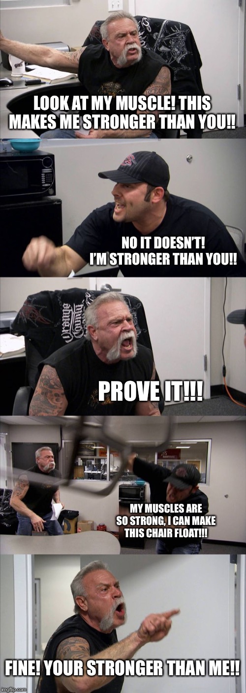 American Chopper Argument | LOOK AT MY MUSCLE! THIS MAKES ME STRONGER THAN YOU!! NO IT DOESN’T! I’M STRONGER THAN YOU!! PROVE IT!!! MY MUSCLES ARE SO STRONG, I CAN MAKE THIS CHAIR FLOAT!!! FINE! YOUR STRONGER THAN ME!! | image tagged in memes,american chopper argument | made w/ Imgflip meme maker