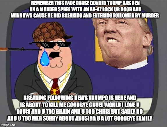 Peter Griffin News | REMEMBER THIS FACE CAUSE DONALD TRUMP HAS BEN ON A MURDER SPREE WITH AN AK-47 LOCK UR DOOR AND WINDOWS CAUSE HE DID BREAKING AND ENTERING FOLLOWED BY MURDER; BREAKING FOLLOWING NEWS TRUMPO IS HERE AND IS ABOUT TO KILL ME GOODBYE CRUEL WORLD I LOVE U LOUIS AND U TOO BRAIN AND U TOO CHRIS BUT SADLY NO AND U TOO MEG SORRY ABOUT ABUSING U A LOT GOODBYE FAMILY | image tagged in memes,peter griffin news | made w/ Imgflip meme maker