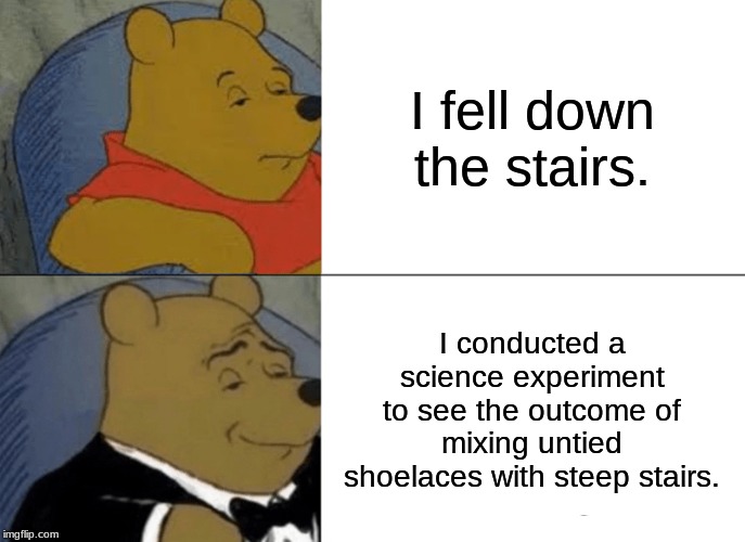 I fell down the stairs... | I fell down the stairs. I conducted a science experiment to see the outcome of mixing untied shoelaces with steep stairs. | image tagged in memes,tuxedo winnie the pooh | made w/ Imgflip meme maker