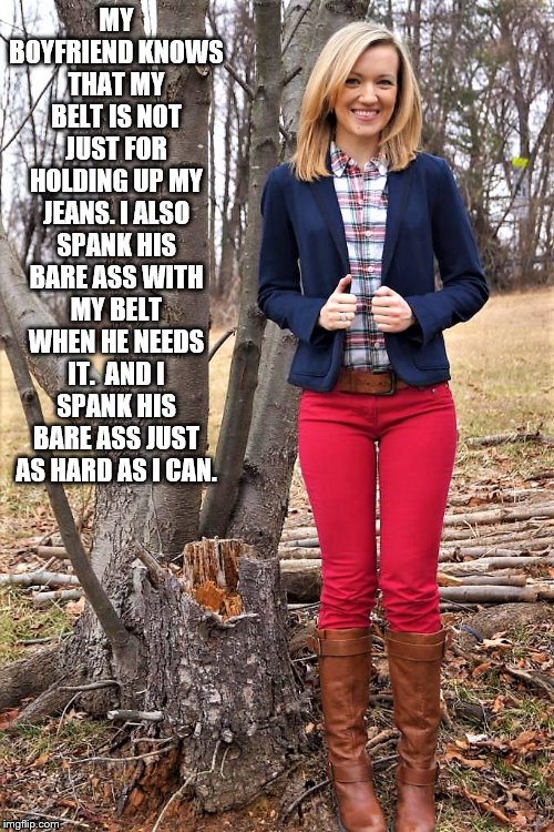 Girlfriend spanking Boyfriend | MY BOYFRIEND KNOWS THAT MY BELT IS NOT JUST FOR HOLDING UP MY JEANS. I ALSO SPANK HIS BARE ASS WITH MY BELT WHEN HE NEEDS IT.  AND I SPANK HIS BARE ASS JUST AS HARD AS I CAN. | image tagged in bare bottom spanking,belt spanking,otk spanking,hairbrush spanking | made w/ Imgflip meme maker