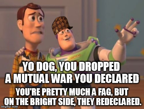 X, X Everywhere Meme | YO DOG, YOU DROPPED A MUTUAL WAR YOU DECLARED YOU'RE PRETTY MUCH A F*G, BUT ON THE BRIGHT SIDE, THEY REDECLARED. | image tagged in memes,x x everywhere | made w/ Imgflip meme maker