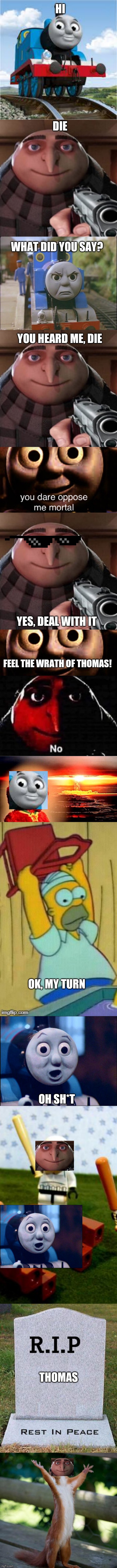 Gru vs Thomas | HI; DIE; WHAT DID YOU SAY? YOU HEARD ME, DIE; YES, DEAL WITH IT; FEEL THE WRATH OF THOMAS! OK, MY TURN; OH SH*T; THOMAS | image tagged in thomas the tank engine,gru no,memes,funny,true story | made w/ Imgflip meme maker