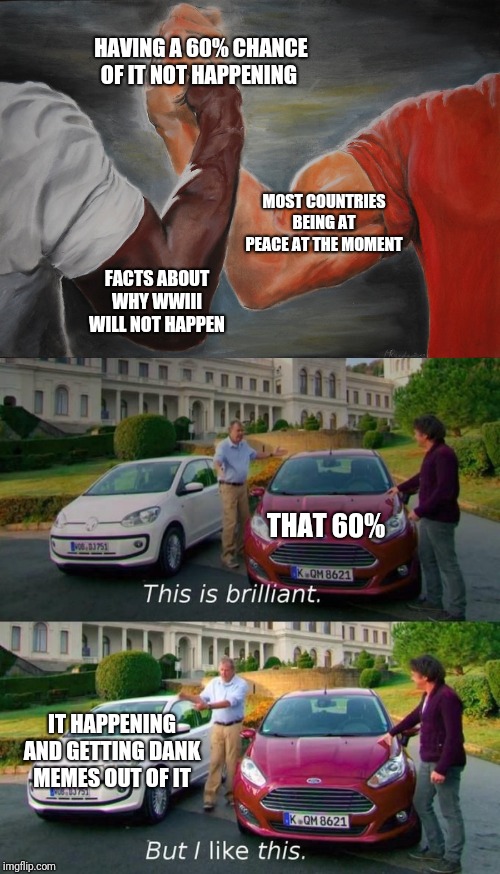 HAVING A 60% CHANCE OF IT NOT HAPPENING; MOST COUNTRIES BEING AT PEACE AT THE MOMENT; FACTS ABOUT WHY WWIII WILL NOT HAPPEN; THAT 60%; IT HAPPENING AND GETTING DANK MEMES OUT OF IT | image tagged in memes,epic handshake,this is brilliant but i like this | made w/ Imgflip meme maker