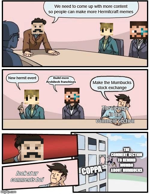 Boardroom Meeting Suggestion Meme | We need to come up with more content so people can make more Hermitcraft memes; Build more Architech franchises; New hermit event; Make the Mumbucks stock exchange; The viewers in the comment section; THE COMMENT SECTION TO REMIND MUMBO ABOUT MUMBUCKS; COPPA; look at ur comments boi | image tagged in memes,boardroom meeting suggestion | made w/ Imgflip meme maker