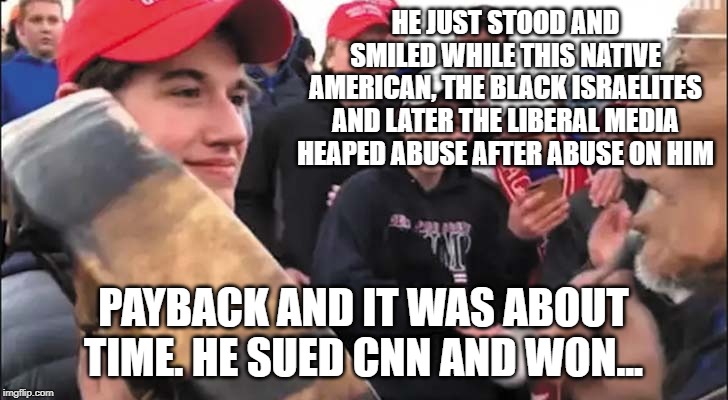 Nick Sandmann | HE JUST STOOD AND SMILED WHILE THIS NATIVE AMERICAN, THE BLACK ISRAELITES AND LATER THE LIBERAL MEDIA HEAPED ABUSE AFTER ABUSE ON HIM; PAYBACK AND IT WAS ABOUT TIME. HE SUED CNN AND WON... | image tagged in nick sandmann | made w/ Imgflip meme maker