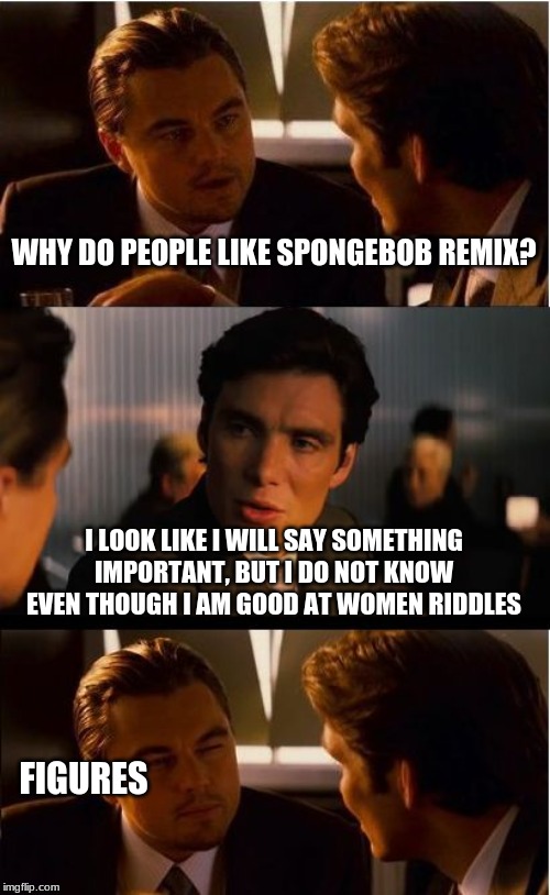 Inception Meme | WHY DO PEOPLE LIKE SPONGEBOB REMIX? I LOOK LIKE I WILL SAY SOMETHING IMPORTANT, BUT I DO NOT KNOW EVEN THOUGH I AM GOOD AT WOMEN RIDDLES; FIGURES | image tagged in memes,inception | made w/ Imgflip meme maker