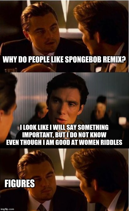 Inception | WHY DO PEOPLE LIKE SPONGEBOB REMIX? I LOOK LIKE I WILL SAY SOMETHING IMPORTANT, BUT I DO NOT KNOW EVEN THOUGH I AM GOOD AT WOMEN RIDDLES; FIGURES | image tagged in memes,inception | made w/ Imgflip meme maker