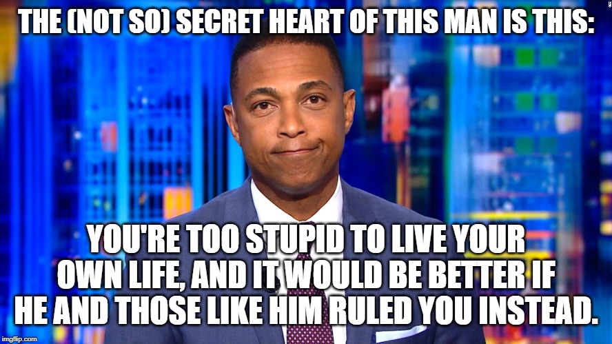 Don Lemon | THE (NOT SO) SECRET HEART OF THIS MAN IS THIS:; YOU'RE TOO STUPID TO LIVE YOUR OWN LIFE, AND IT WOULD BE BETTER IF HE AND THOSE LIKE HIM RULED YOU INSTEAD. | image tagged in don lemon | made w/ Imgflip meme maker