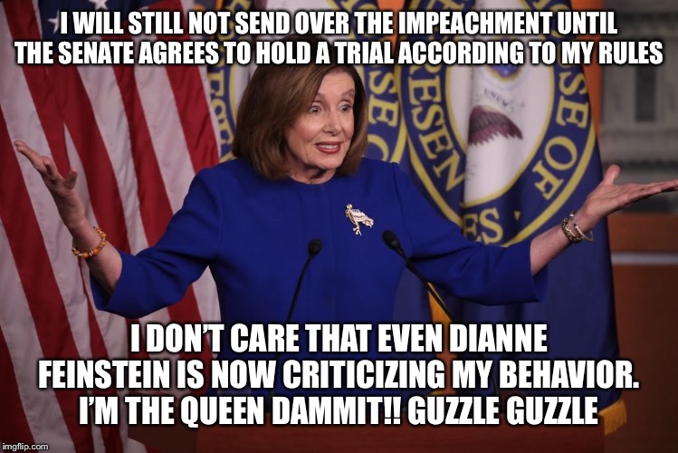 Alcoholic old communist bat!! | I WILL STILL NOT SEND OVER THE IMPEACHMENT UNTIL THE SENATE AGREES TO HOLD A TRIAL ACCORDING TO MY RULES; I DON’T CARE THAT EVEN DIANNE FEINSTEIN IS NOW CRITICIZING MY BEHAVIOR. I’M THE QUEEN DAMMIT!! GUZZLE GUZZLE | image tagged in nancy pelosi,nancy pelosi wtf,nancy pelosi is crazy,trump impeachment | made w/ Imgflip meme maker