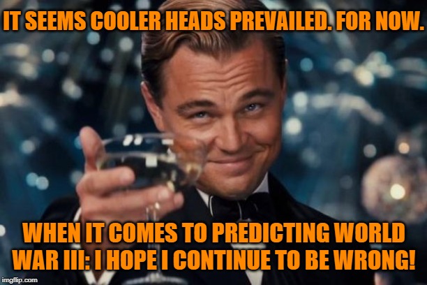 If this is the end of the Iran crisis, good. I hope I am wrong about WWIII coming to pass. | IT SEEMS COOLER HEADS PREVAILED. FOR NOW. WHEN IT COMES TO PREDICTING WORLD WAR III: I HOPE I CONTINUE TO BE WRONG! | image tagged in memes,leonardo dicaprio cheers,iran,wwiii,iraq,trump | made w/ Imgflip meme maker