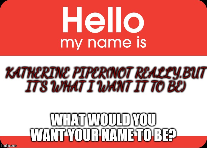 Hello My Name Is | KATHERINE PIPER(NOT REALLY,BUT IT'S WHAT I WANT IT TO BE); WHAT WOULD YOU WANT YOUR NAME TO BE? | image tagged in hello my name is | made w/ Imgflip meme maker