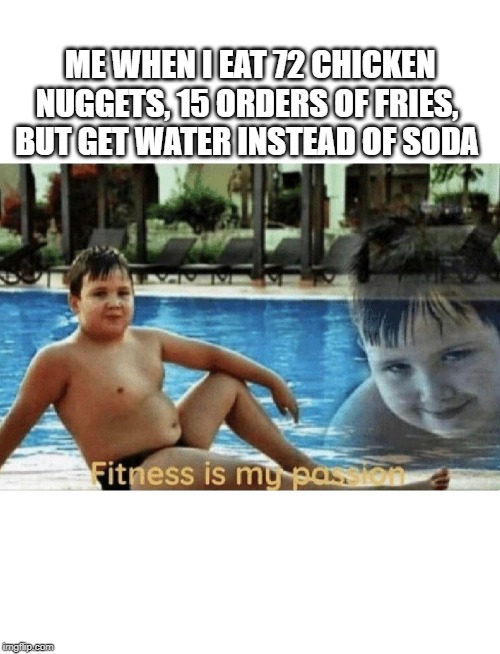 Fitness is my passion | ME WHEN I EAT 72 CHICKEN NUGGETS, 15 ORDERS OF FRIES, BUT GET WATER INSTEAD OF SODA | image tagged in fitness is my passion | made w/ Imgflip meme maker