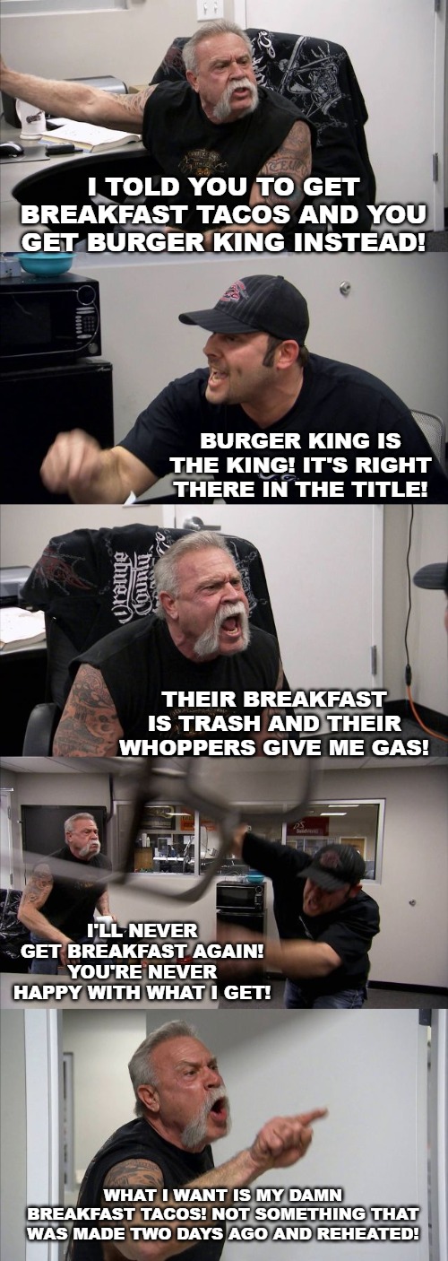 American Chopper Argument Meme | I TOLD YOU TO GET BREAKFAST TACOS AND YOU GET BURGER KING INSTEAD! BURGER KING IS THE KING! IT'S RIGHT THERE IN THE TITLE! THEIR BREAKFAST IS TRASH AND THEIR WHOPPERS GIVE ME GAS! I'LL NEVER GET BREAKFAST AGAIN! YOU'RE NEVER HAPPY WITH WHAT I GET! WHAT I WANT IS MY DAMN BREAKFAST TACOS! NOT SOMETHING THAT WAS MADE TWO DAYS AGO AND REHEATED! | image tagged in memes,american chopper argument | made w/ Imgflip meme maker