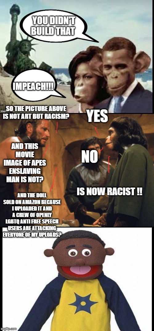 YES; SO THE PICTURE ABOVE IS NOT ART BUT RACISM? NO; AND THIS MOVIE IMAGE OF APES ENSLAVING MAN IS NOT? AND THE DOLL SOLD ON AMAZON BECAUSE I UPLOADED IT AND A CREW OF OPENLY LGBTQ ANTI FREE SPEECH USERS ARE ATTACKING EVERYONE OF MY UPLOADS? IS NOW RACIST !! | image tagged in planet apes | made w/ Imgflip meme maker
