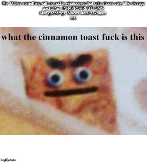 what the cinnamon toast f^%$ is this | Me: Makes something with no nudity whatsoever that only shows very little clevage
gachaf*gs: INNAPROPRIATE OMG
Also gachaf*gs: Makes literal sextapes 
me: | image tagged in what the cinnamon toast f is this | made w/ Imgflip meme maker