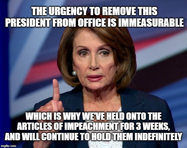 Nanci Pelosi Finger | THE URGENCY TO REMOVE THIS PRESIDENT FROM OFFICE IS IMMEASURABLE; WHICH IS WHY WE'VE HELD ONTO THE ARTICLES OF IMPEACHMENT FOR 3 WEEKS, AND WILL CONTINUE TO HOLD THEM INDEFINITELY | image tagged in nanci pelosi finger | made w/ Imgflip meme maker