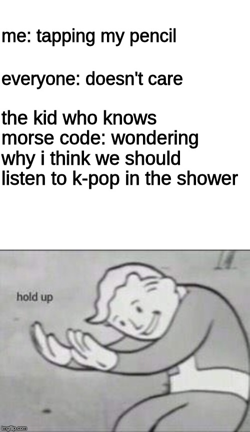 me: tapping my pencil; everyone: doesn't care; the kid who knows morse code: wondering why i think we should listen to k-pop in the shower | image tagged in fallout hold up | made w/ Imgflip meme maker